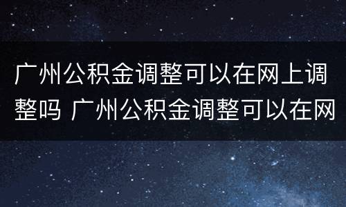广州公积金调整可以在网上调整吗 广州公积金调整可以在网上调整吗多久