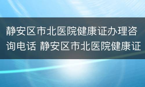 静安区市北医院健康证办理咨询电话 静安区市北医院健康证办理咨询电话是多少