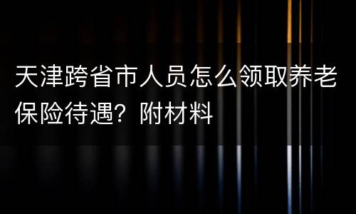 天津跨省市人员怎么领取养老保险待遇？附材料