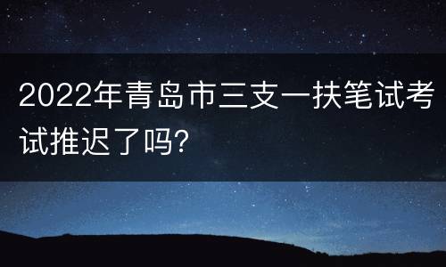 2022年青岛市三支一扶笔试考试推迟了吗？