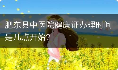 肥东县中医院健康证办理时间是几点开始？
