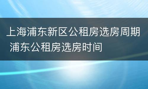 上海浦东新区公租房选房周期 浦东公租房选房时间