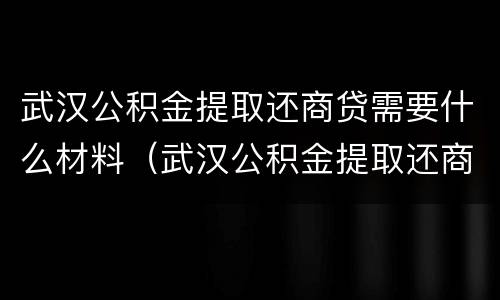 武汉公积金提取还商贷需要什么材料（武汉公积金提取还商贷需要什么材料呢）