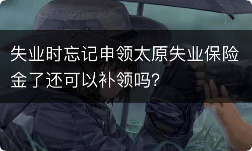 失业时忘记申领太原失业保险金了还可以补领吗？