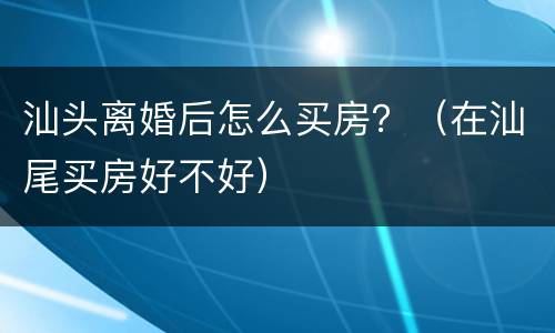 汕头离婚后怎么买房？（在汕尾买房好不好）
