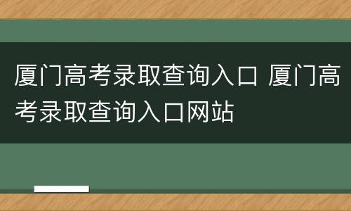 厦门高考录取查询入口 厦门高考录取查询入口网站