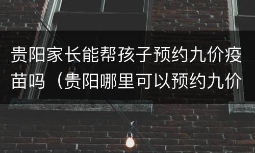 贵阳家长能帮孩子预约九价疫苗吗（贵阳哪里可以预约九价疫苗）