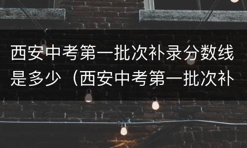 西安中考第一批次补录分数线是多少（西安中考第一批次补录分数线是多少分）