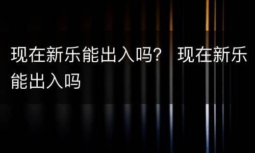 现在新乐能出入吗？ 现在新乐能出入吗