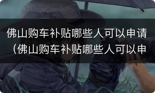 佛山购车补贴哪些人可以申请（佛山购车补贴哪些人可以申请的）