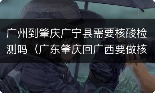 广州到肇庆广宁县需要核酸检测吗（广东肇庆回广西要做核酸检测吗）