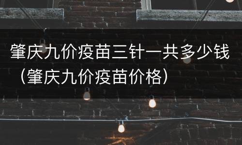 肇庆九价疫苗三针一共多少钱（肇庆九价疫苗价格）