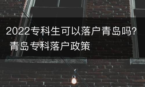 2022专科生可以落户青岛吗？ 青岛专科落户政策