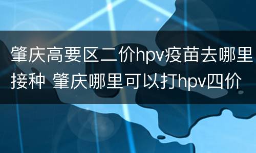 肇庆高要区二价hpv疫苗去哪里接种 肇庆哪里可以打hpv四价疫苗