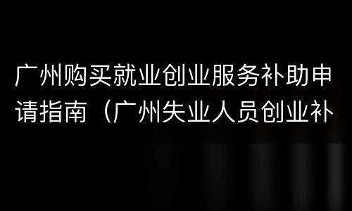 广州购买就业创业服务补助申请指南（广州失业人员创业补贴怎么申请）