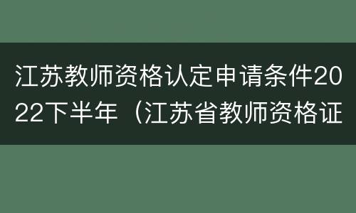 江苏教师资格认定申请条件2022下半年（江苏省教师资格证认定时间2021年上半年）