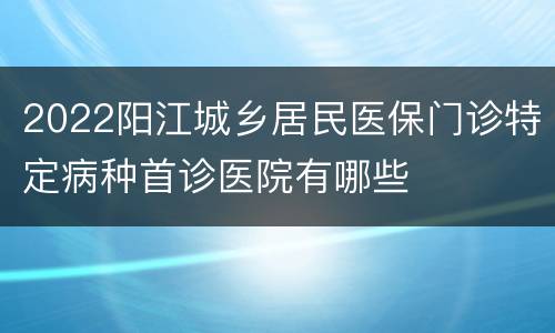 2022阳江城乡居民医保门诊特定病种首诊医院有哪些