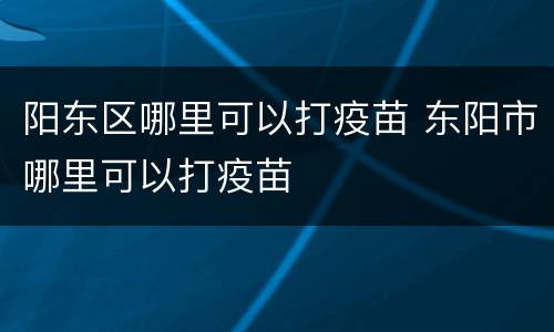 阳东区哪里可以打疫苗 东阳市哪里可以打疫苗
