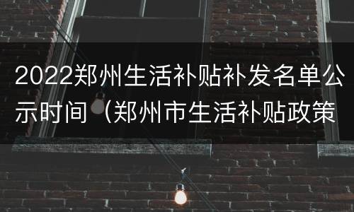 2022郑州生活补贴补发名单公示时间（郑州市生活补贴政策）