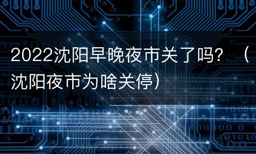 2022沈阳早晚夜市关了吗？（沈阳夜市为啥关停）