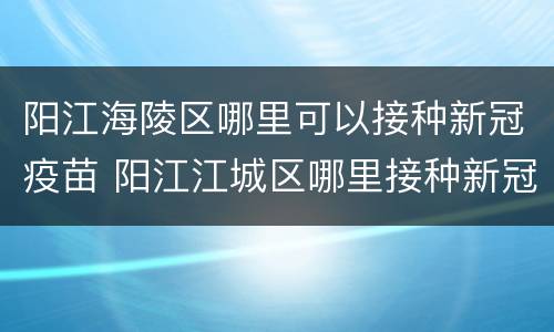 阳江海陵区哪里可以接种新冠疫苗 阳江江城区哪里接种新冠疫苗