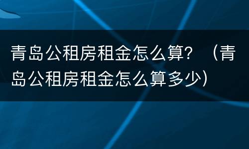青岛公租房租金怎么算？（青岛公租房租金怎么算多少）