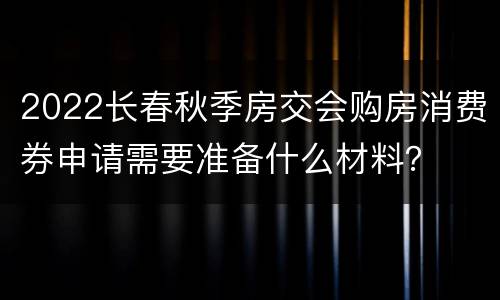 2022长春秋季房交会购房消费券申请需要准备什么材料？