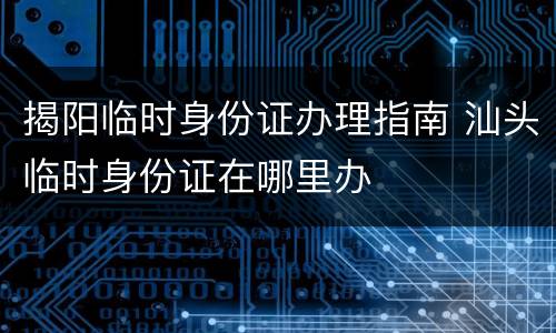 揭阳临时身份证办理指南 汕头临时身份证在哪里办
