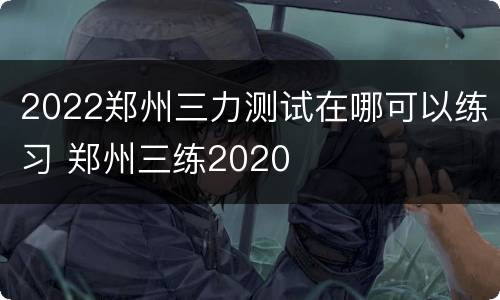 2022郑州三力测试在哪可以练习 郑州三练2020