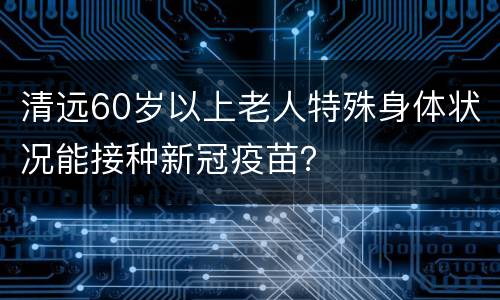清远60岁以上老人特殊身体状况能接种新冠疫苗？