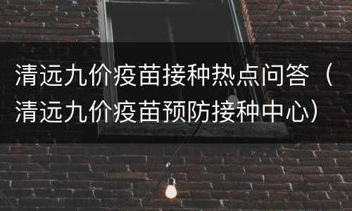 清远九价疫苗接种热点问答（清远九价疫苗预防接种中心）