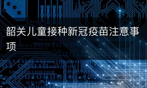 韶关儿童接种新冠疫苗注意事项