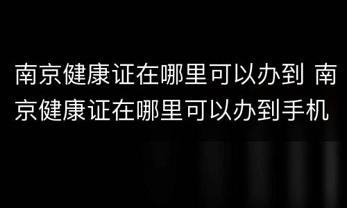 南京健康证在哪里可以办到 南京健康证在哪里可以办到手机上
