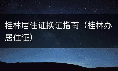 桂林居住证换证指南（桂林办居住证）