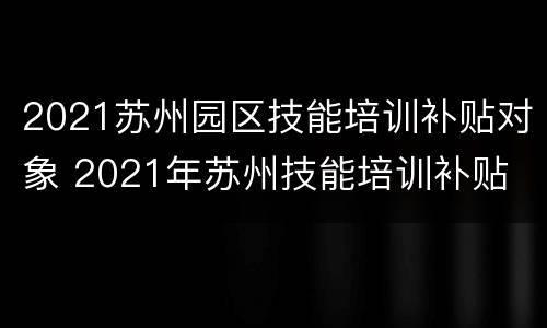 2021苏州园区技能培训补贴对象 2021年苏州技能培训补贴