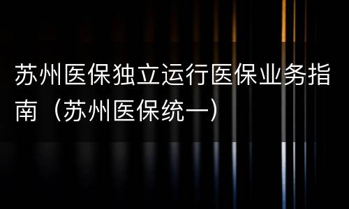 苏州医保独立运行医保业务指南（苏州医保统一）