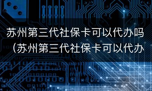 苏州第三代社保卡可以代办吗（苏州第三代社保卡可以代办吗多少钱）