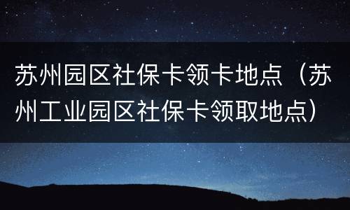 苏州园区社保卡领卡地点（苏州工业园区社保卡领取地点）