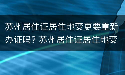 苏州居住证居住地变更要重新办证吗? 苏州居住证居住地变更要重新办证吗