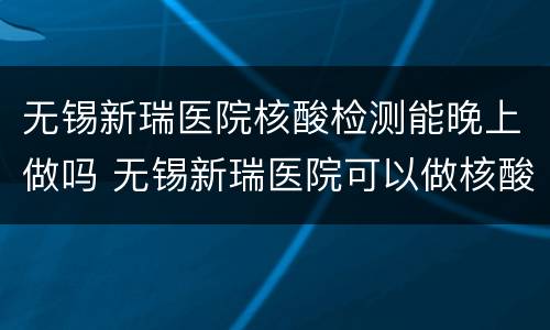 无锡新瑞医院核酸检测能晚上做吗 无锡新瑞医院可以做核酸检测吗