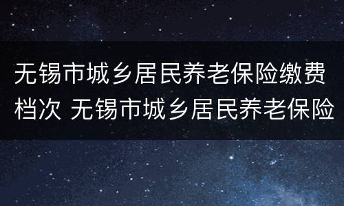 无锡市城乡居民养老保险缴费档次 无锡市城乡居民养老保险缴费档次表