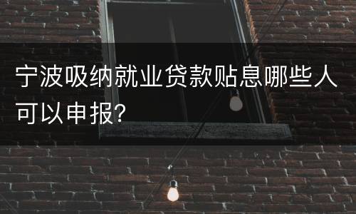 宁波吸纳就业贷款贴息哪些人可以申报？
