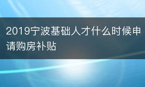 2019宁波基础人才什么时候申请购房补贴