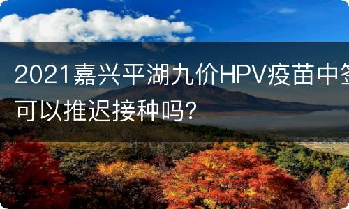 2021嘉兴平湖九价HPV疫苗中签可以推迟接种吗？