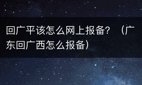 回广平该怎么网上报备？（广东回广西怎么报备）