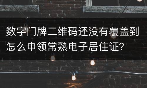 数字门牌二维码还没有覆盖到怎么申领常熟电子居住证？