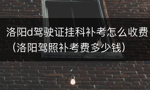 洛阳d驾驶证挂科补考怎么收费（洛阳驾照补考费多少钱）