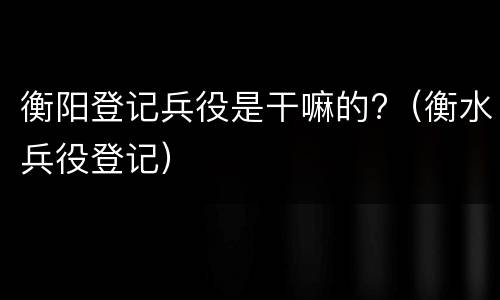 衡阳登记兵役是干嘛的?（衡水兵役登记）