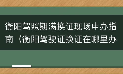 衡阳驾照期满换证现场申办指南（衡阳驾驶证换证在哪里办理）