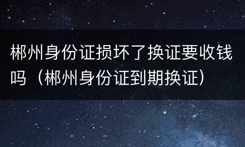 郴州身份证损坏了换证要收钱吗（郴州身份证到期换证）